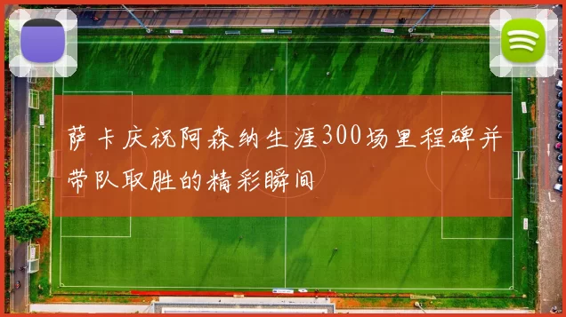 萨卡庆祝阿森纳生涯300场里程碑并带队取胜的精彩瞬间