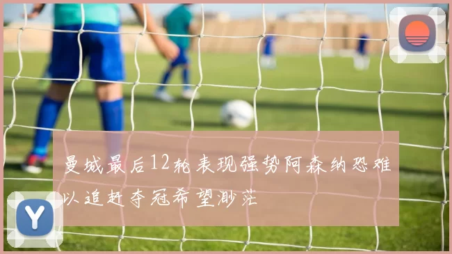 曼城最后12轮表现强势阿森纳恐难以追赶夺冠希望渺茫