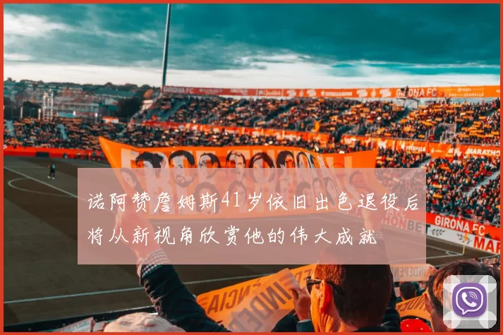 诺阿赞詹姆斯41岁依旧出色退役后将从新视角欣赏他的伟大成就