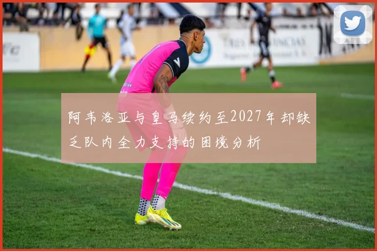 阿韦洛亚与皇马续约至2027年却缺乏队内全力支持的困境分析