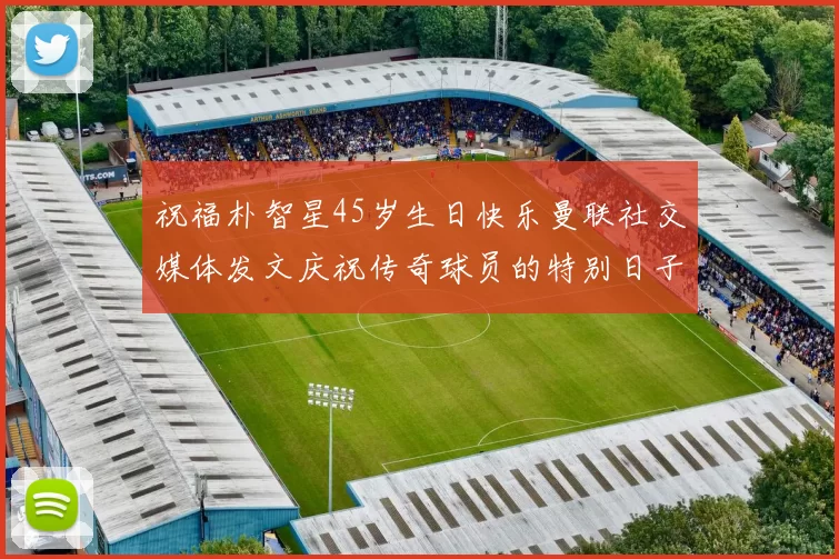 祝福朴智星45岁生日快乐曼联社交媒体发文庆祝传奇球员的特别日子