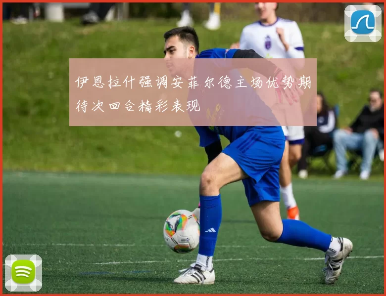 伊恩拉什强调安菲尔德主场优势期待次回合精彩表现