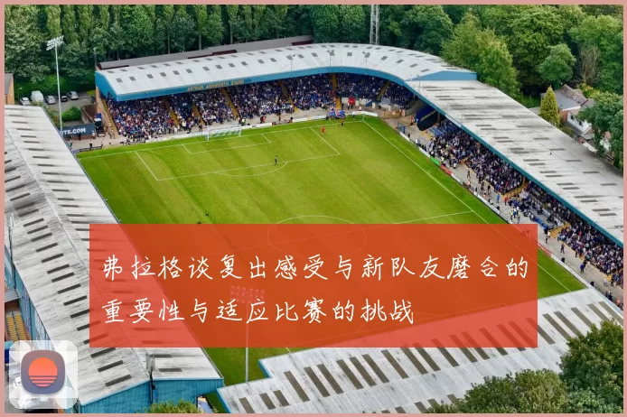 弗拉格谈复出感受与新队友磨合的重要性与适应比赛的挑战
