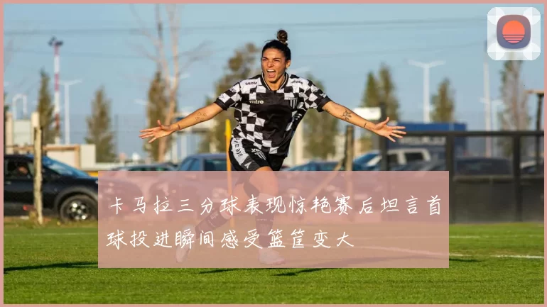 卡马拉三分球表现惊艳赛后坦言首球投进瞬间感受篮筐变大