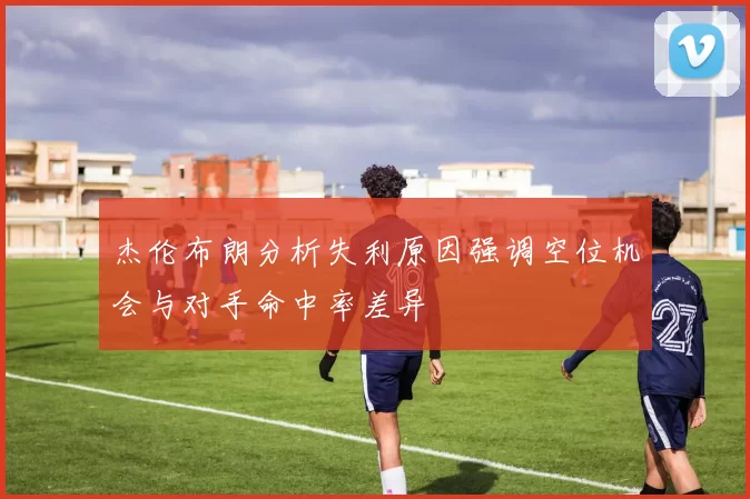 杰伦布朗分析失利原因强调空位机会与对手命中率差异