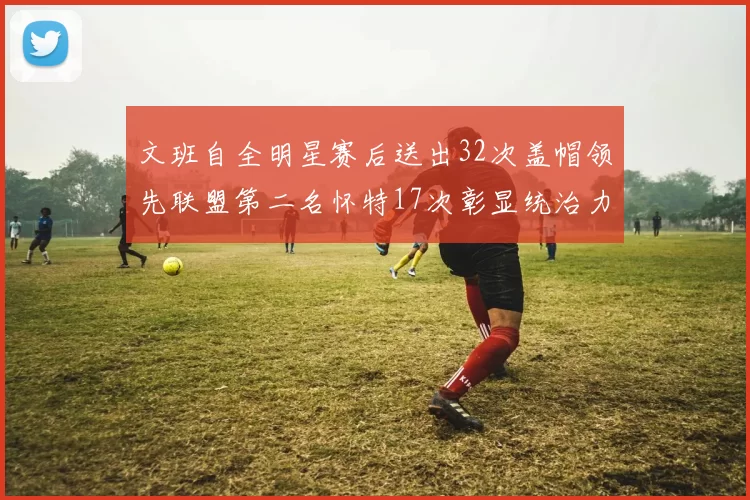 文班自全明星赛后送出32次盖帽领先联盟第二名怀特17次彰显统治力