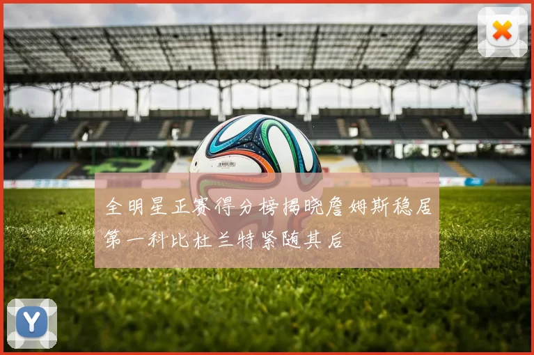 全明星正赛得分榜揭晓詹姆斯稳居第一科比杜兰特紧随其后