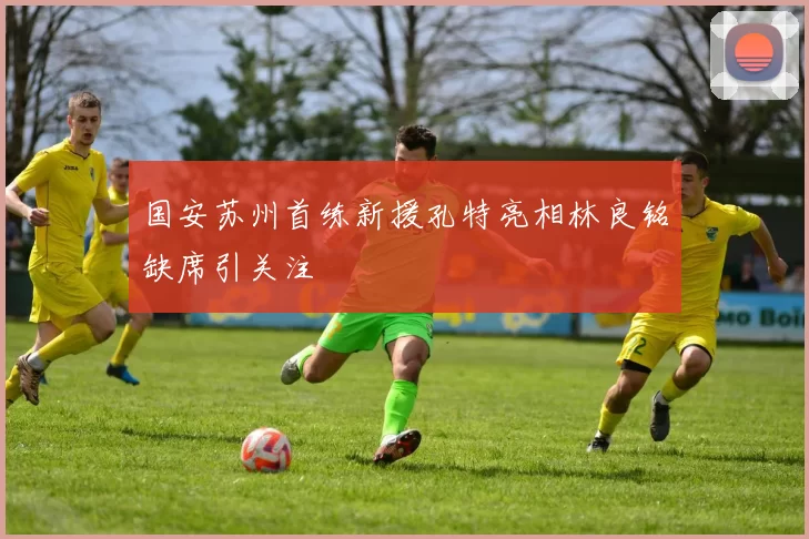 国安苏州首练新援孔特亮相林良铭缺席引关注