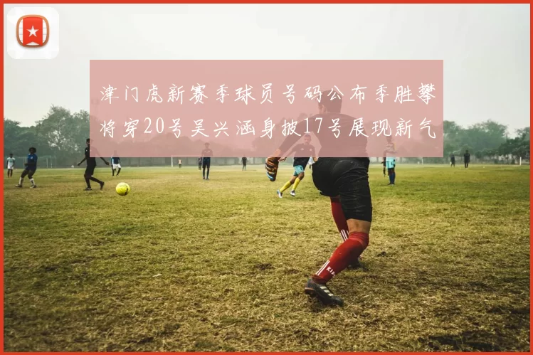 津门虎新赛季球员号码公布季胜攀将穿20号吴兴涵身披17号展现新气象