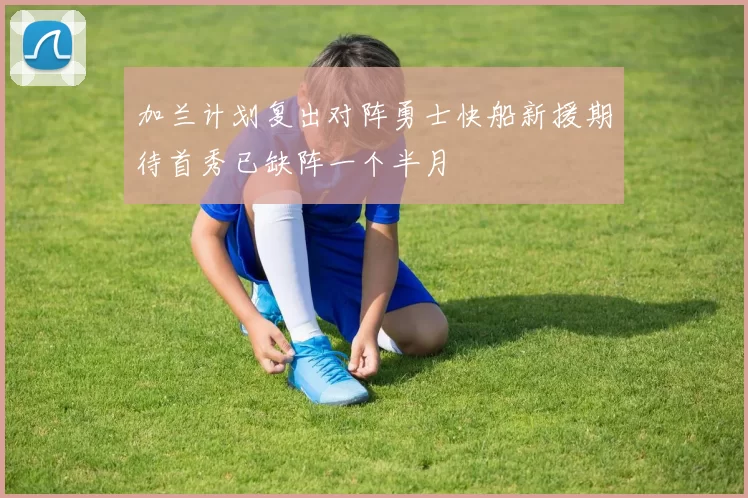 加兰计划复出对阵勇士快船新援期待首秀已缺阵一个半月