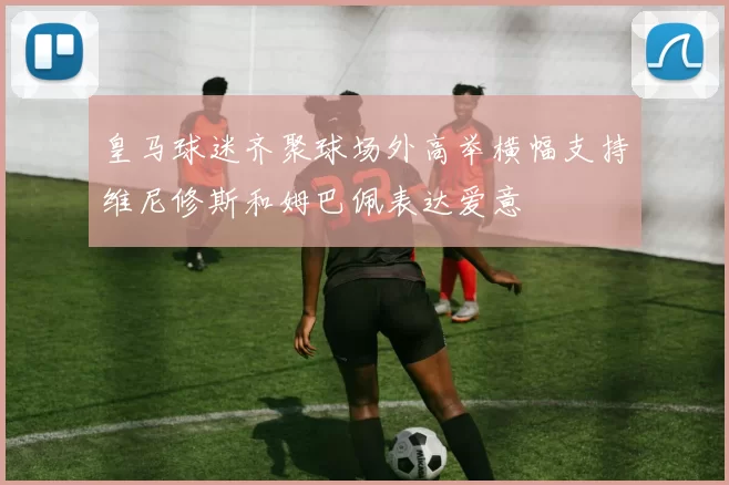 皇马球迷齐聚球场外高举横幅支持维尼修斯和姆巴佩表达爱意