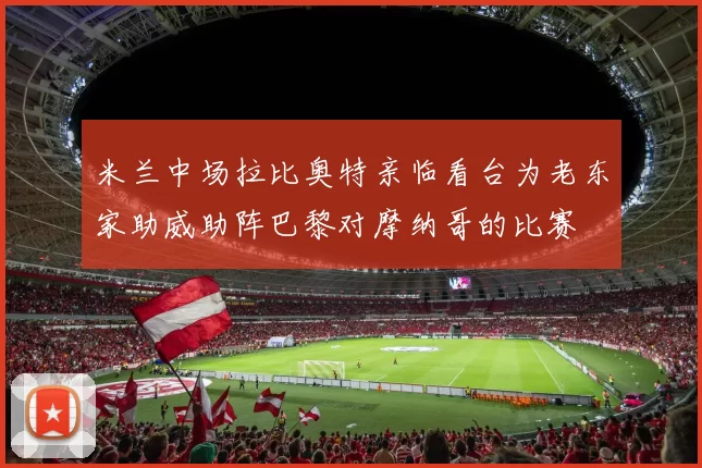 米兰中场拉比奥特亲临看台为老东家助威助阵巴黎对摩纳哥的比赛