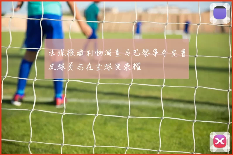 法媒报道利物浦皇马巴黎争夺克鲁皮球员志在金球奖荣耀