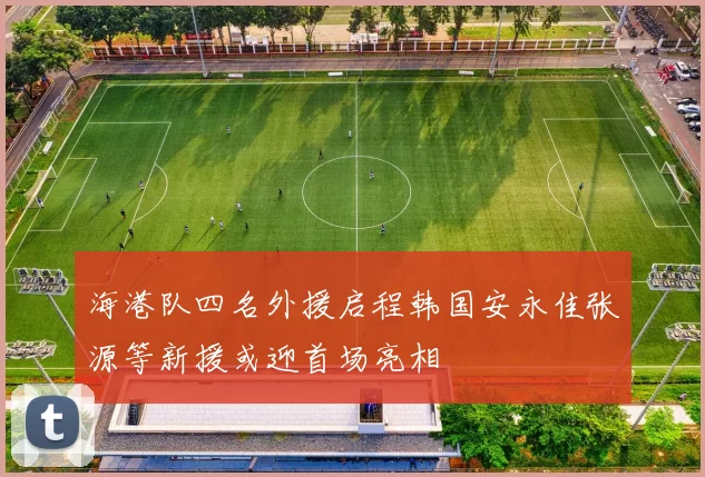 海港队四名外援启程韩国安永佳张源等新援或迎首场亮相
