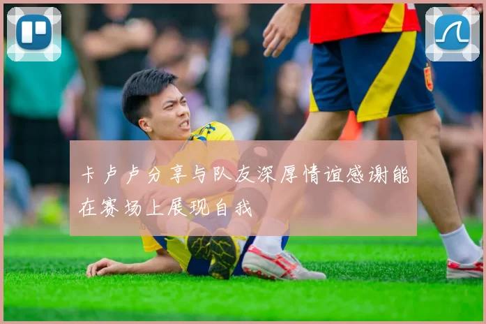 卡卢卢分享与队友深厚情谊感谢能在赛场上展现自我