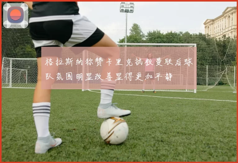 格拉斯纳称赞卡里克执教曼联后球队氛围明显改善显得更加平静