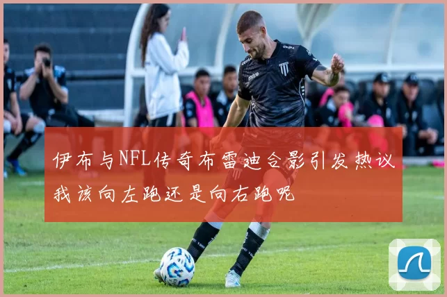 伊布与NFL传奇布雷迪合影引发热议我该向左跑还是向右跑呢