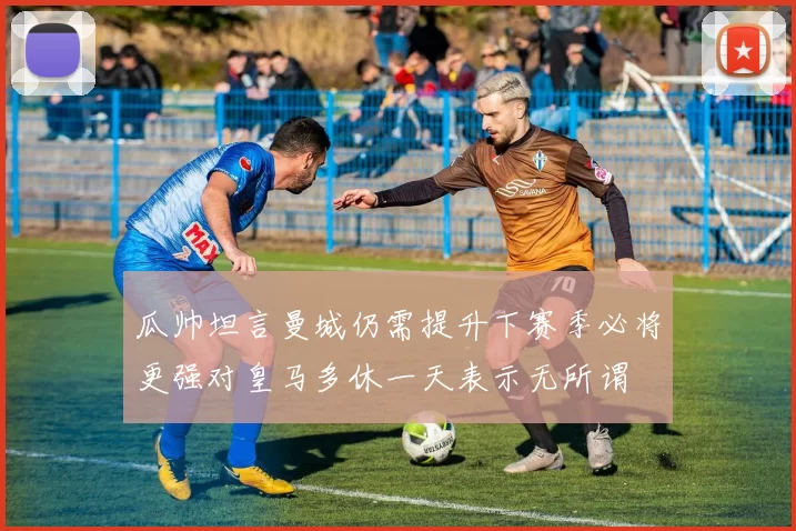 瓜帅坦言曼城仍需提升下赛季必将更强对皇马多休一天表示无所谓